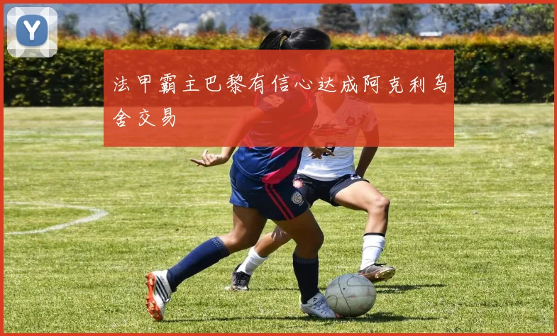 法甲霸主巴黎有信心达成阿克利乌舍交易