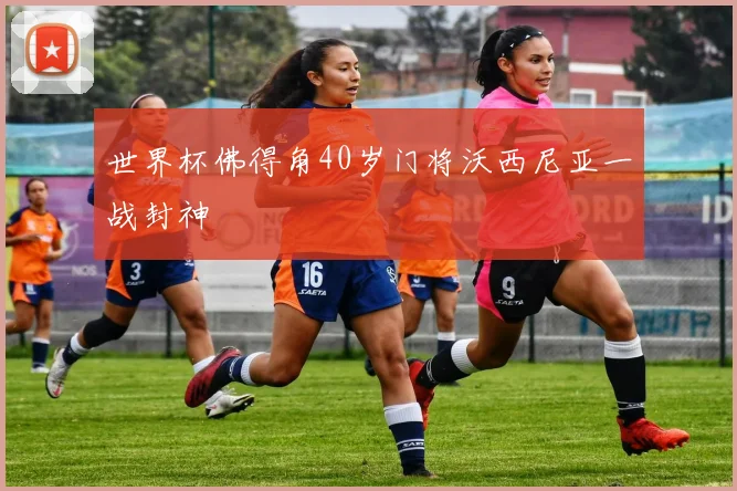 世界杯佛得角40岁门将沃西尼亚一战封神
